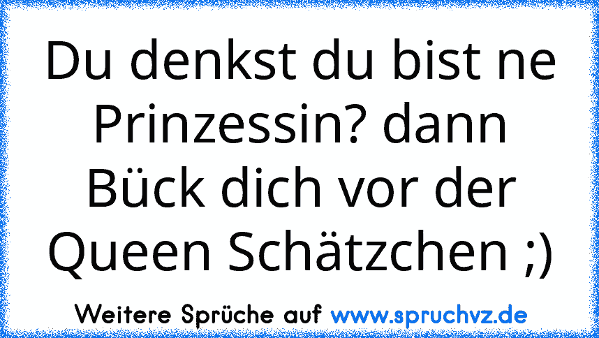 Du denkst du bist ne Prinzessin? dann Bück dich vor der Queen Schätzchen ;)