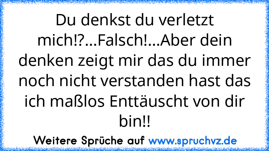 Du denkst du verletzt mich!?…Falsch!…Aber dein denken zeigt mir das du immer noch nicht verstanden hast das ich maßlos Enttäuscht von dir bin!!