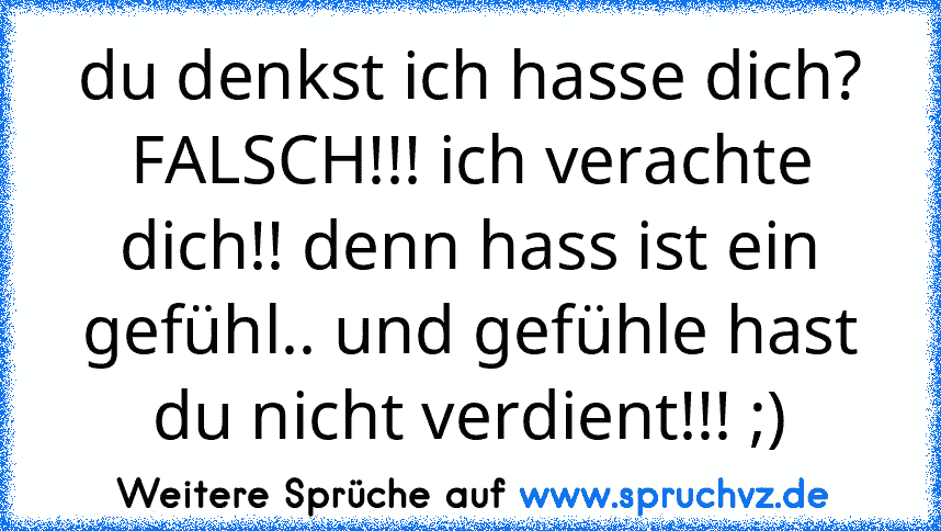 du denkst ich hasse dich? FALSCH!!! ich verachte dich!! denn hass ist ein gefühl.. und gefühle hast du nicht verdient!!! ;)