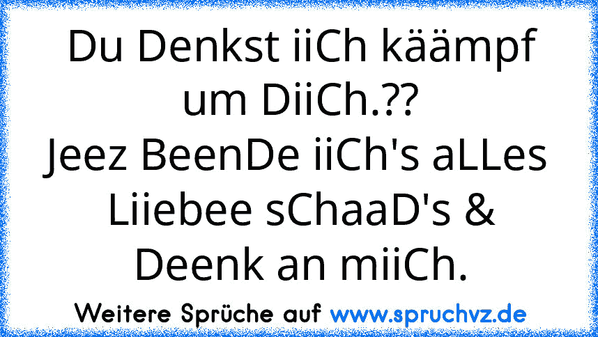 Du Denkst iiCh käämpf um DiiCh.??
Jeez BeenDe iiCh's aLLes Liiebee sChaaD's & Deenk an miiCh.