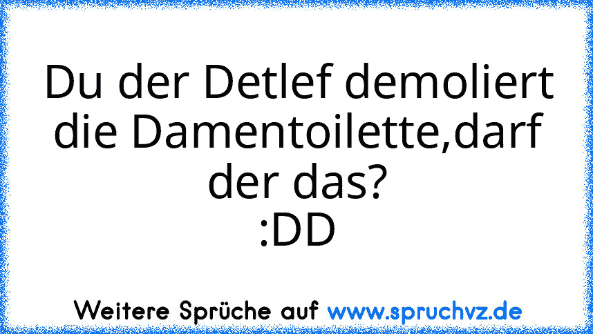 Du der Detlef demoliert die Damentoilette,darf der das?
:DD