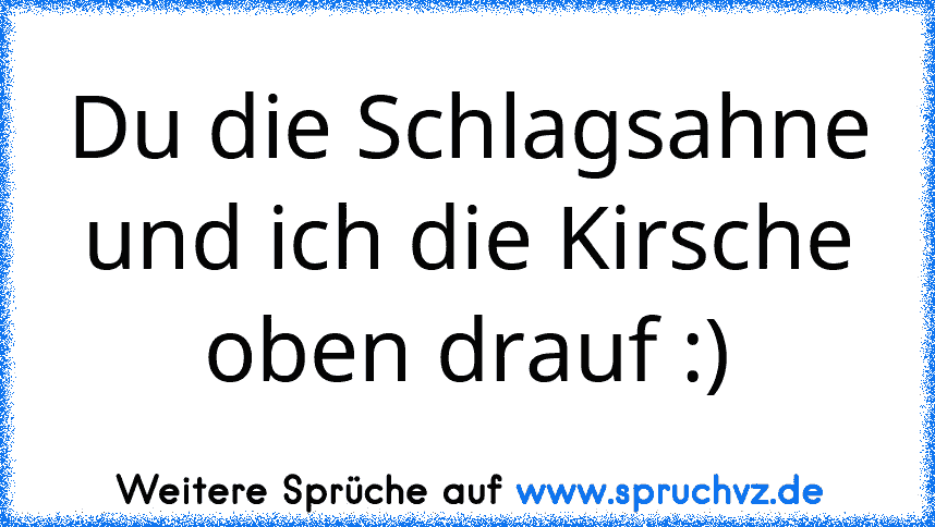 Du die Schlagsahne und ich die Kirsche oben drauf :)