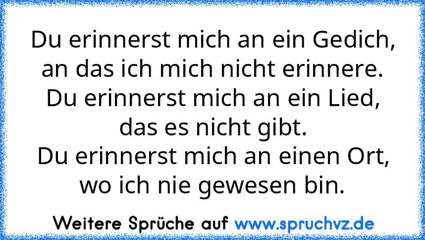 Du erinnerst mich an ein Gedich, an das ich mich nicht erinnere.
Du erinnerst mich an ein Lied, das es nicht gibt.
Du erinnerst mich an einen Ort, wo ich nie gewesen bin.