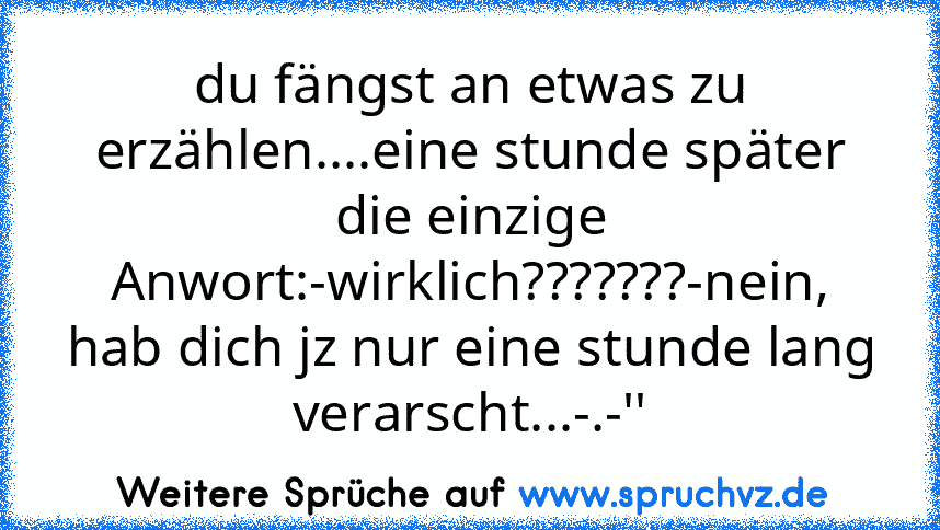 du fängst an etwas zu erzählen....eine stunde später die einzige Anwort:-wirklich???????-nein, hab dich jz nur eine stunde lang verarscht...-.-''