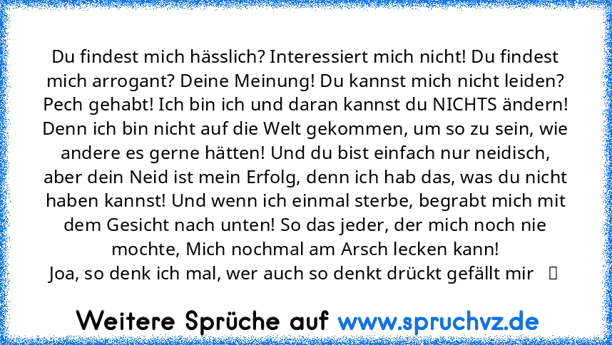 Du findest mich hässlich? Interessiert mich nicht! Du findest mich arrogant? Deine Meinung! Du kannst mich nicht leiden? Pech gehabt! Ich bin ich und daran kannst du NICHTS ändern! Denn ich bin nicht auf die Welt gekommen, um so zu sein, wie andere es gerne hätten! Und du bist einfach nur neidisch, aber dein Neid ist mein Erfolg, denn ich hab das, was du nicht haben kannst! Und wenn ich einmal ...