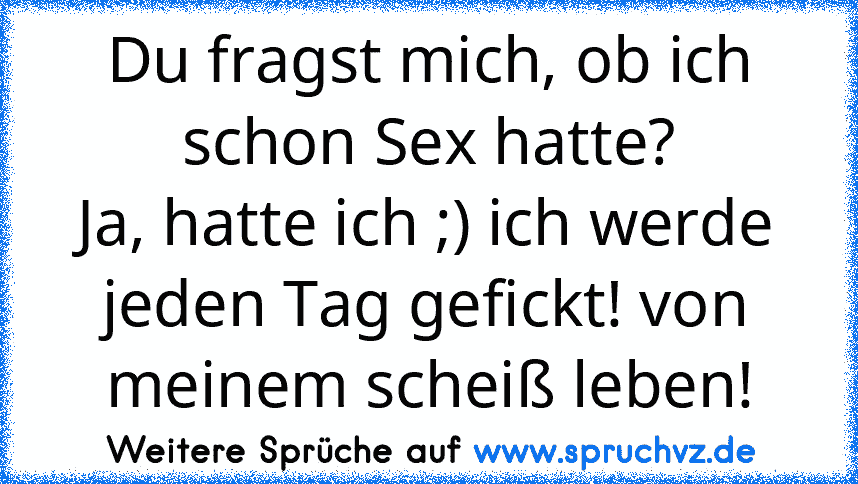 Du fragst mich, ob ich schon Sex hatte?
Ja, hatte ich ;) ich werde jeden Tag gefickt! von meinem scheiß leben!