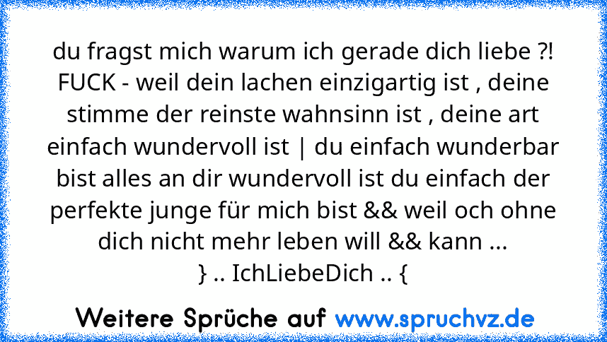 du fragst mich warum ich gerade dich liebe ?!
FUCK - weil dein lachen einzigartig ist , deine stimme der reinste wahnsinn ist , deine art einfach wundervoll ist | du einfach wunderbar bist alles an dir wundervoll ist du einfach der perfekte junge für mich bist && weil och ohne dich nicht mehr leben will && kann ...
} .. IchLiebeDich .. {