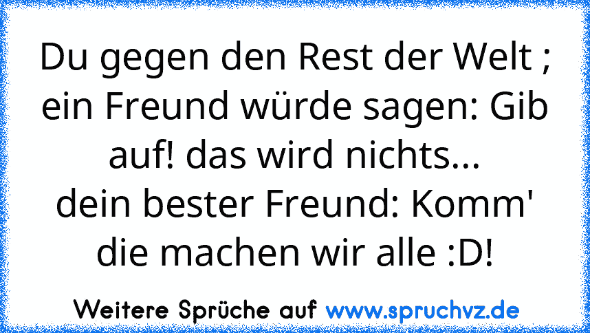 Du gegen den Rest der Welt ;
ein Freund würde sagen: Gib auf! das wird nichts...
dein bester Freund: Komm' die machen wir alle :D!