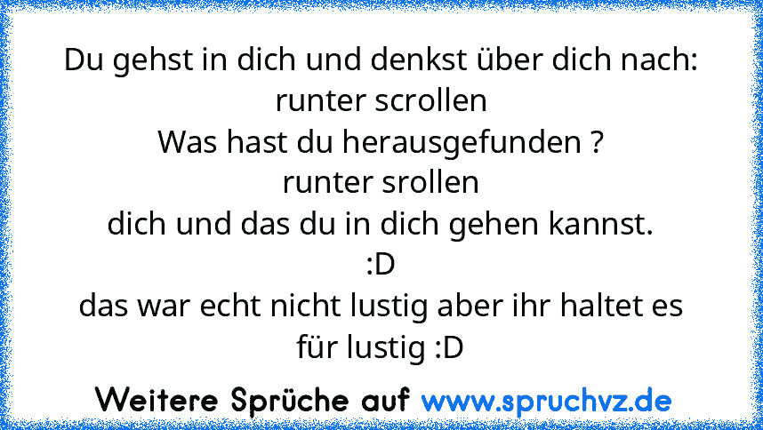 Du gehst in dich und denkst über dich nach:
runter scrollen
Was hast du herausgefunden ?
runter srollen
dich und das du in dich gehen kannst.
:D
das war echt nicht lustig aber ihr haltet es für lustig :D