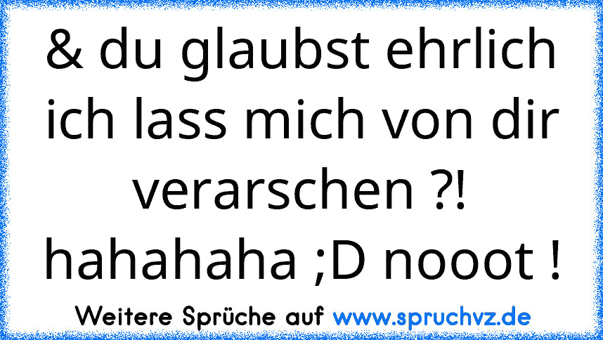 & du glaubst ehrlich ich lass mich von dir verarschen ?! hahahaha ;D nooot !