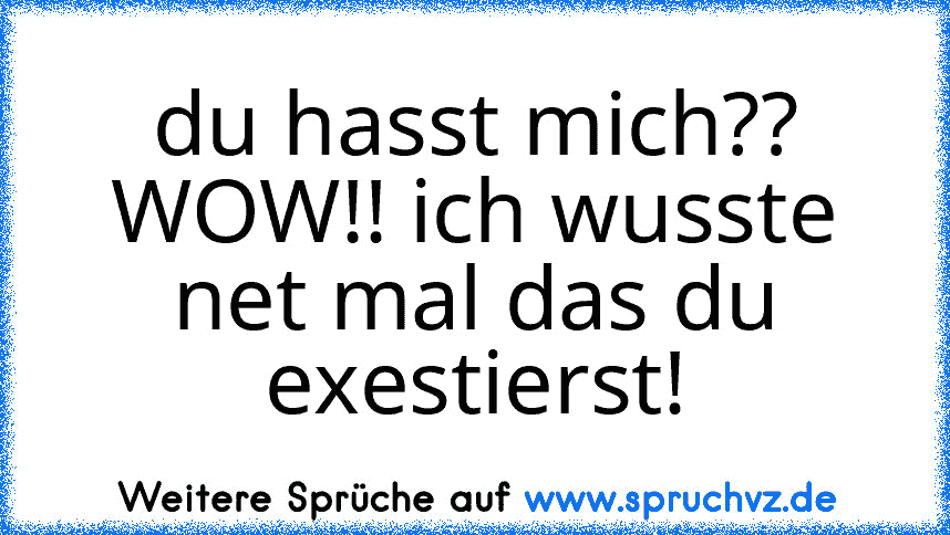 du hasst mich?? WOW!! ich wusste net mal das du exestierst!