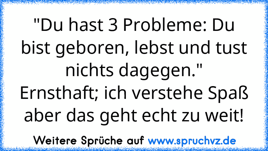 "Du hast 3 Probleme: Du bist geboren, lebst und tust nichts dagegen."
Ernsthaft; ich verstehe Spaß aber das geht echt zu weit!