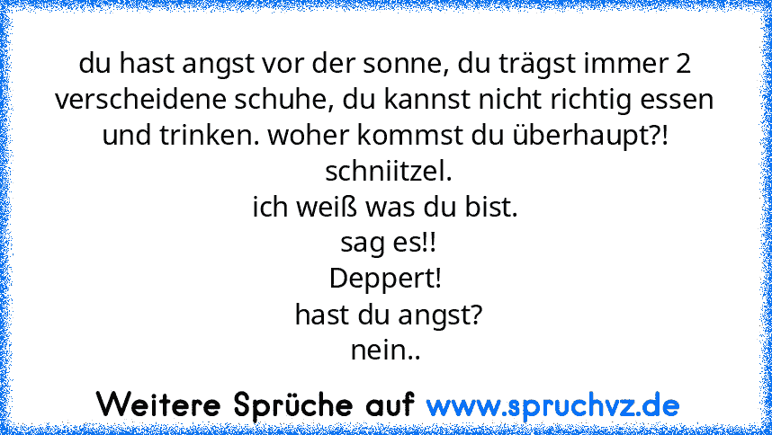 du hast angst vor der sonne, du trägst immer 2 verscheidene schuhe, du kannst nicht richtig essen und trinken. woher kommst du überhaupt?!
 schniitzel.
ich weiß was du bist.
 sag es!!
Deppert!
 hast du angst?
nein..