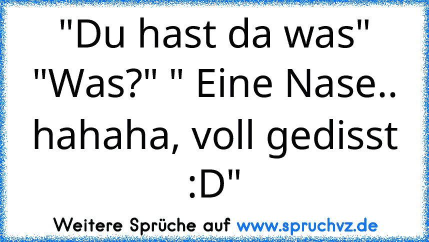 "Du hast da was" "Was?" " Eine Nase.. hahaha, voll gedisst :D"