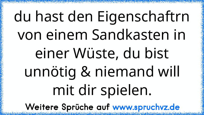 du hast den Eigenschaftrn von einem Sandkasten in einer Wüste, du bist unnötig & niemand will mit dir spielen.