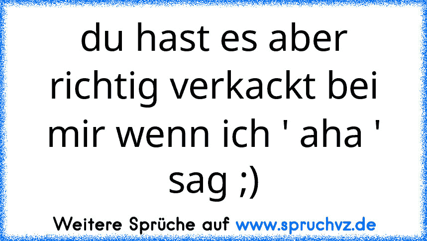 du hast es aber richtig verkackt bei mir wenn ich ' aha ' sag ;)