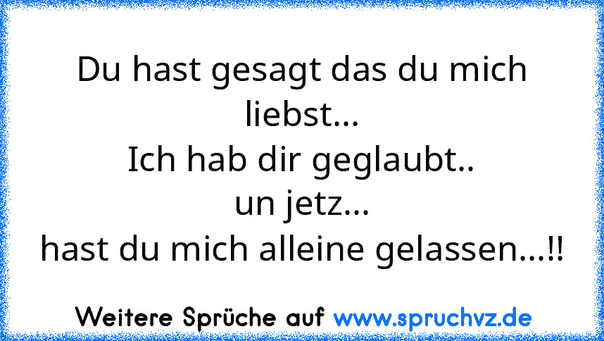 Du hast gesagt das du mich liebst...
Ich hab dir geglaubt..
un jetz...
hast du mich alleine gelassen...!!