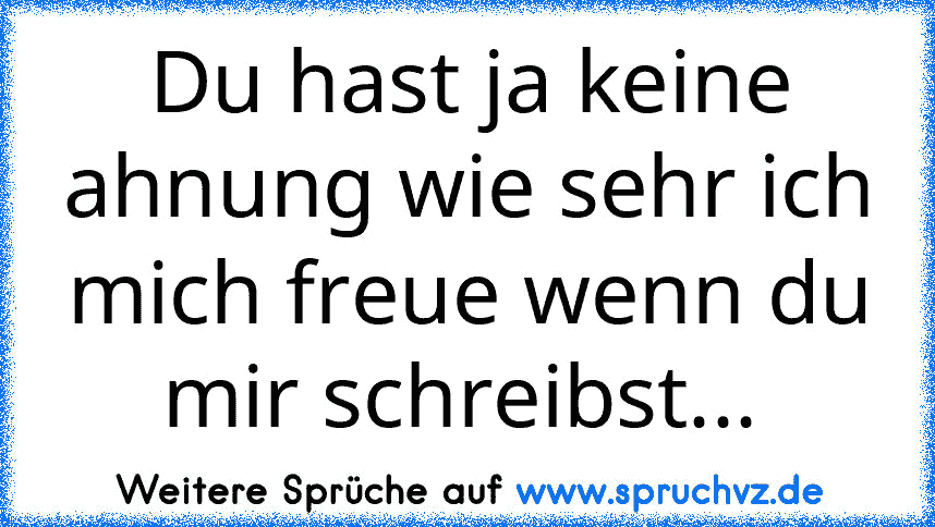 Du hast ja keine ahnung wie sehr ich mich freue wenn du mir schreibst... 