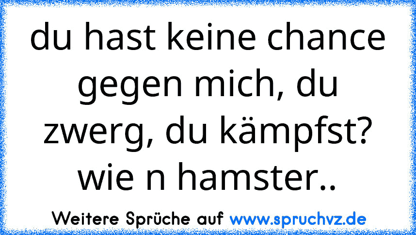 du hast keine chance gegen mich, du zwerg, du kämpfst? wie n hamster..