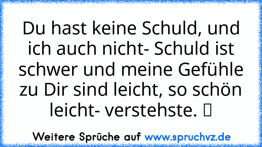 Du hast keine Schuld, und ich auch nicht- Schuld ist schwer und meine Gefühle zu Dir sind leicht, so schön leicht- verstehste. ツ