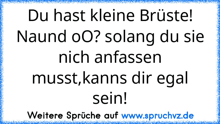 Du hast kleine Brüste!
Naund oO? solang du sie nich anfassen musst,kanns dir egal sein!