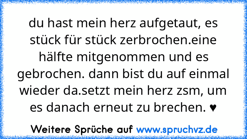 du hast mein herz aufgetaut, es stück für stück zerbrochen.eine hälfte mitgenommen und es gebrochen. dann bist du auf einmal wieder da.setzt mein herz zsm, um es danach erneut zu brechen. ♥