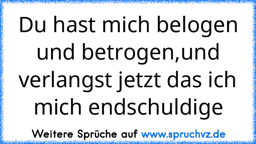 Du hast mich belogen und betrogen,und verlangst jetzt das ich mich endschuldige