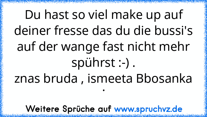 Du hast so viel make up auf deiner fresse das du die bussi's auf der wange fast nicht mehr spührst :-) .
znas bruda , ismeeta Bbosanka .