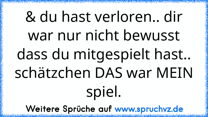 & du hast verloren.. dir war nur nicht bewusst dass du mitgespielt hast.. schätzchen DAS war MEIN spiel.