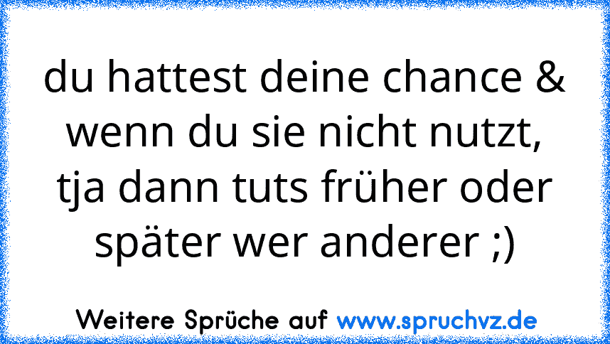 du hattest deine chance & wenn du sie nicht nutzt, tja dann tuts früher oder später wer anderer ;)