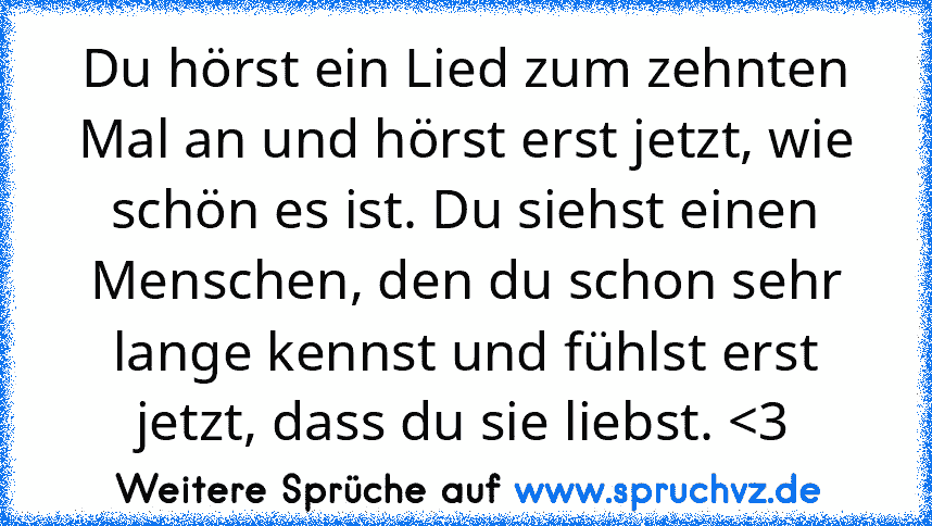 Du hörst ein Lied zum zehnten Mal an und hörst erst jetzt, wie schön es ist. Du siehst einen Menschen, den du schon sehr lange kennst und fühlst erst jetzt, dass du sie liebst. 