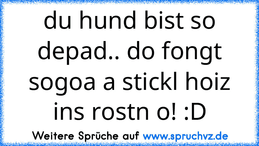 du hund bist so depad.. do fongt sogoa a stickl hoiz ins rostn o! :D