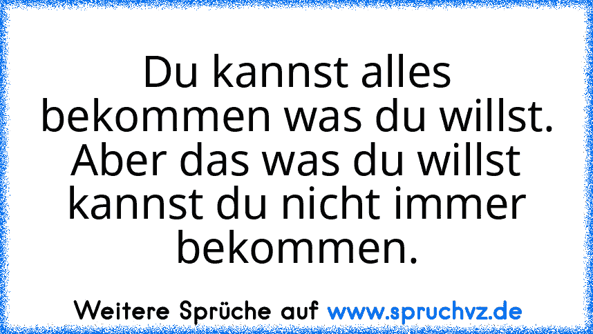 Du kannst alles bekommen was du willst. Aber das was du willst kannst du nicht immer bekommen.