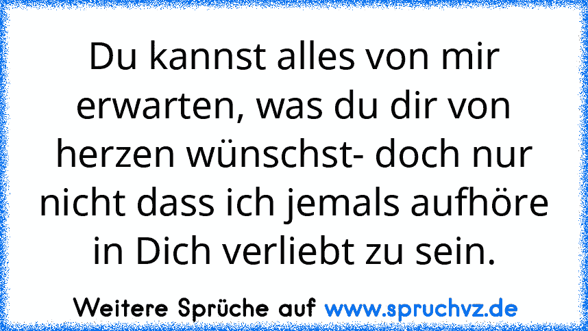 Du kannst alles von mir erwarten, was du dir von herzen wünschst- doch nur nicht dass ich jemals aufhöre in Dich verliebt zu sein.