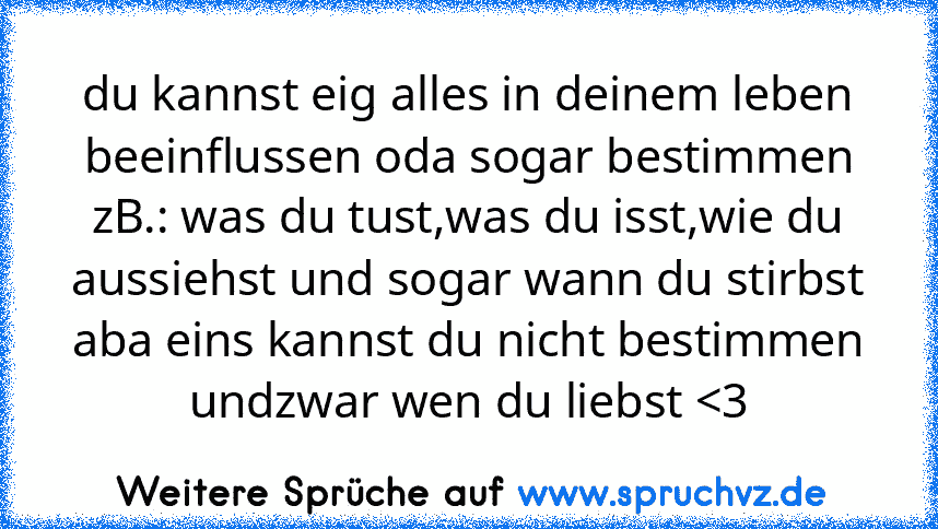 du kannst eig alles in deinem leben beeinflussen oda sogar bestimmen zB.: was du tust,was du isst,wie du aussiehst und sogar wann du stirbst
aba eins kannst du nicht bestimmen undzwar wen du liebst 