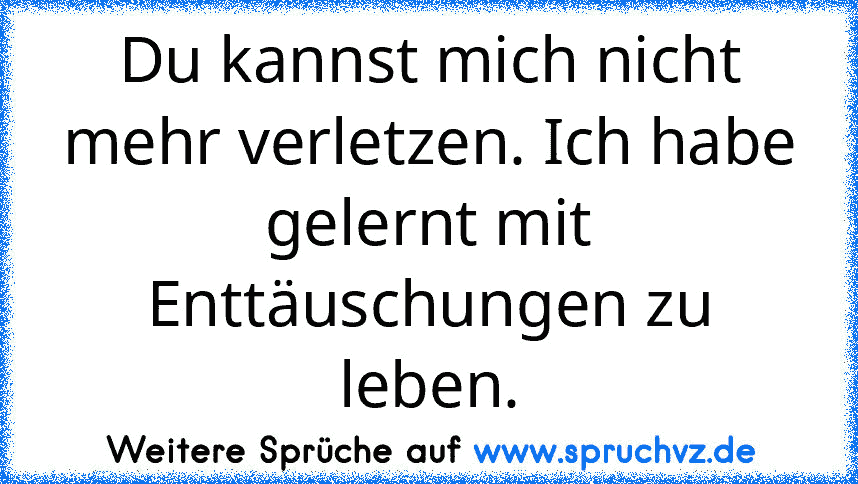 Du kannst mich nicht mehr verletzen. Ich habe gelernt mit Enttäuschungen zu leben.