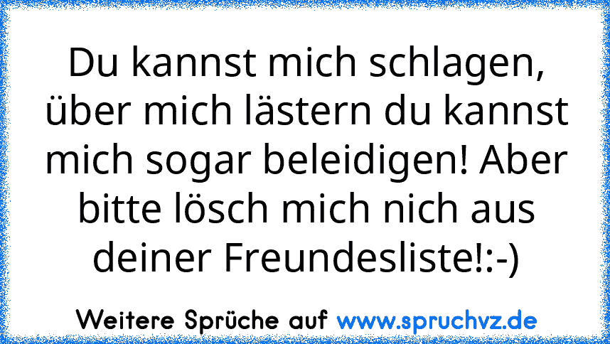 Du kannst mich schlagen, über mich lästern du kannst mich sogar beleidigen! Aber bitte lösch mich nich aus deiner Freundesliste!:-)