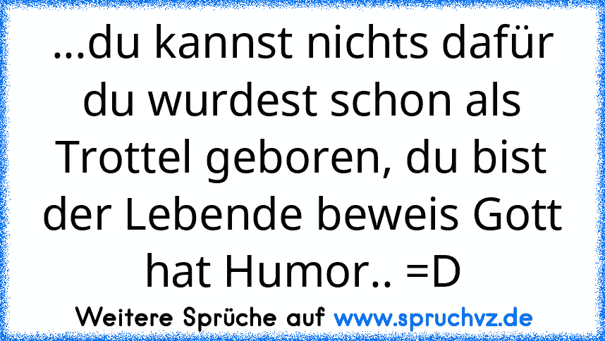 ...du kannst nichts dafür du wurdest schon als Trottel geboren, du bist der Lebende beweis Gott hat Humor.. =D