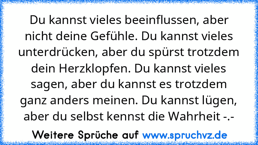 Du kannst vieles beeinflussen, aber nicht deine Gefühle. Du kannst vieles unterdrücken, aber du spürst trotzdem dein Herzklopfen. Du kannst vieles sagen, aber du kannst es trotzdem ganz anders meinen. Du kannst lügen, aber du selbst kennst die Wahrheit -.-