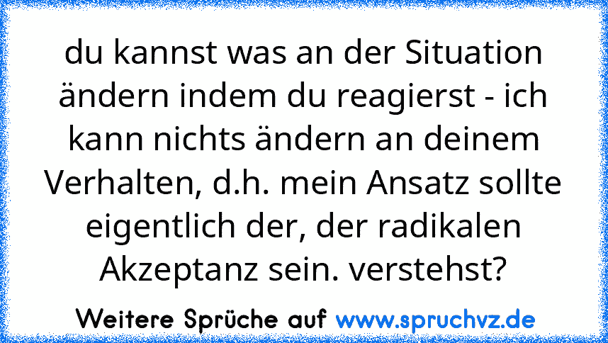 du kannst was an der Situation ändern indem du reagierst - ich kann nichts ändern an deinem Verhalten, d.h. mein Ansatz sollte eigentlich der, der radikalen Akzeptanz sein. verstehst?