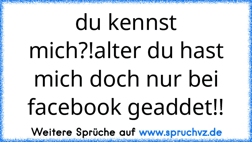 du kennst mich?!alter du hast mich doch nur bei facebook geaddet!!