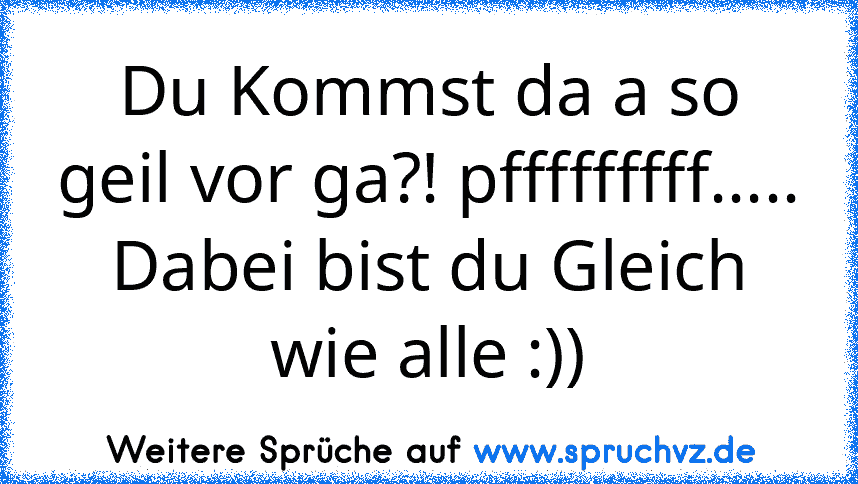 Du Kommst da a so geil vor ga?! pfffffffff.....
Dabei bist du Gleich wie alle :))