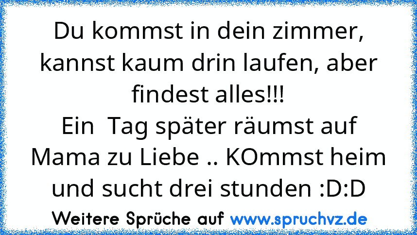 Du kommst in dein zimmer, kannst kaum drin laufen, aber findest alles!!!
Ein  Tag später räumst auf Mama zu Liebe .. KOmmst heim und sucht drei stunden :D:D