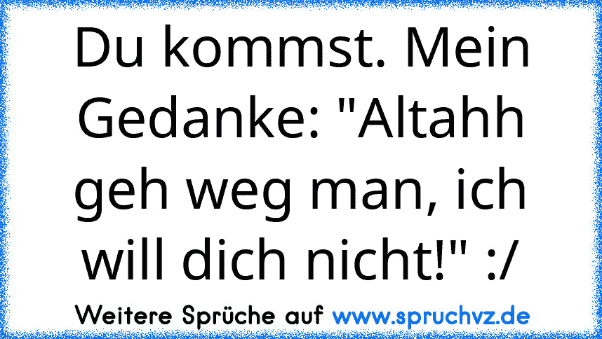 Du kommst. Mein Gedanke: "Altahh geh weg man, ich will dich nicht!" :/