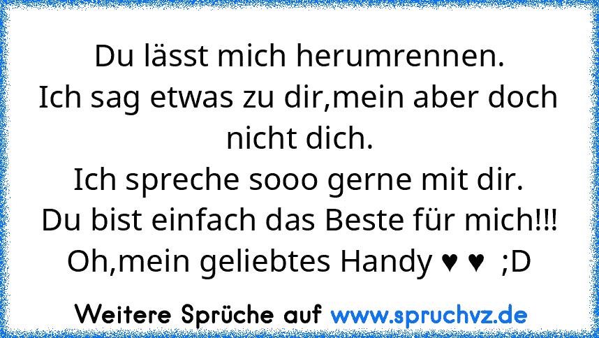 Du lässt mich herumrennen.
Ich sag etwas zu dir,mein aber doch nicht dich.
Ich spreche sooo gerne mit dir.
Du bist einfach das Beste für mich!!!
Oh,mein geliebtes Handy ♥ ♥  ;D