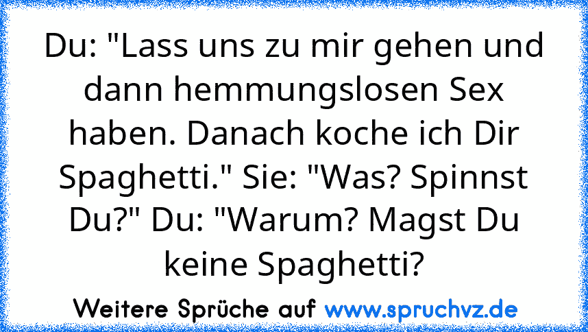 Du: "Lass uns zu mir gehen und dann hemmungslosen Sex haben. Danach koche ich Dir Spaghetti." Sie: "Was? Spinnst Du?" Du: "Warum? Magst Du keine Spaghetti?