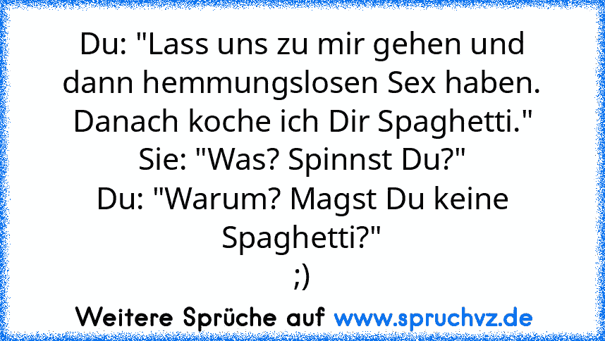 Du: "Lass uns zu mir gehen und dann hemmungslosen Sex haben. Danach koche ich Dir Spaghetti."
Sie: "Was? Spinnst Du?"
Du: "Warum? Magst Du keine Spaghetti?"
;)