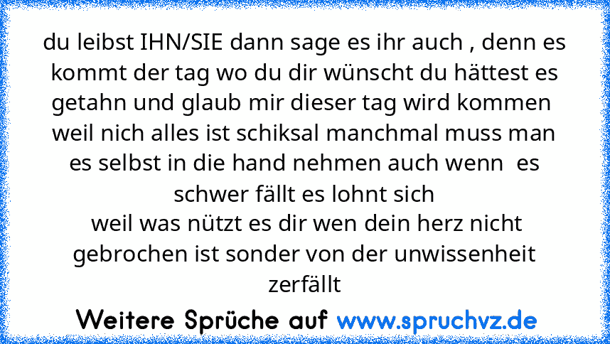 du leibst IHN/SIE dann sage es ihr auch , denn es kommt der tag wo du dir wünscht du hättest es getahn und glaub mir dieser tag wird kommen 
weil nich alles ist schiksal manchmal muss man es selbst in die hand nehmen auch wenn  es schwer fällt es lohnt sich
 weil was nützt es dir wen dein herz nicht gebrochen ist sonder von der unwissenheit zerfällt