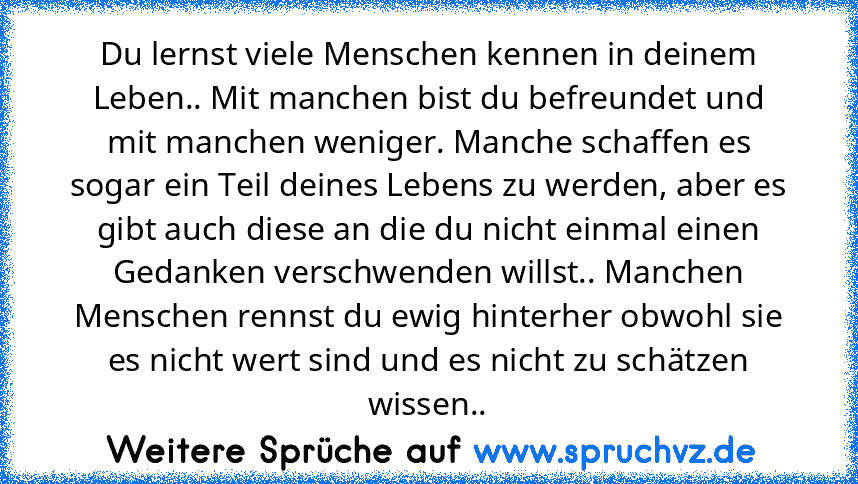 Du lernst viele Menschen kennen in deinem Leben.. Mit manchen bist du befreundet und mit manchen weniger. Manche schaffen es sogar ein Teil deines Lebens zu werden, aber es gibt auch diese an die du nicht einmal einen Gedanken verschwenden willst.. Manchen Menschen rennst du ewig hinterher obwohl sie es nicht wert sind und es nicht zu schätzen wissen..