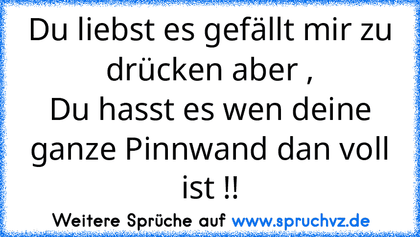 Du liebst es gefällt mir zu drücken aber ,
Du hasst es wen deine ganze Pinnwand dan voll ist !!